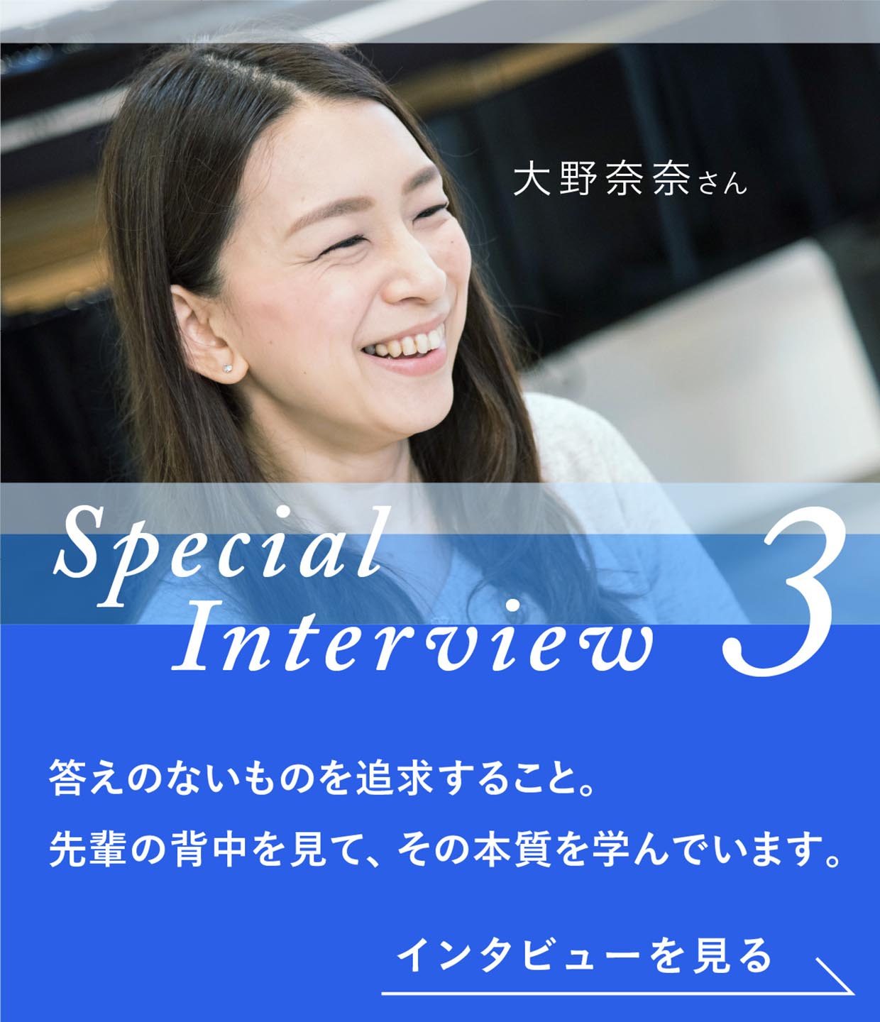 Special Interview3 大野奈奈さん 答えのないものを追求すること。先輩の背中を見て、その本質を学んでいます。インタビューを見る