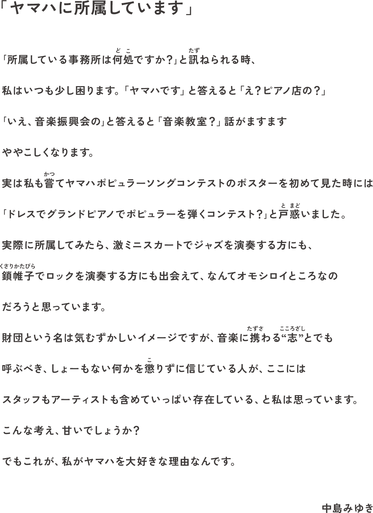 「ヤマハに所属しています」 ｢所属している事務所は何処ですか？｣と訊ねられる時、私はいつも少し困ります。「ヤマハです」と答えると「え？ピアノ店の？」｢いえ、音楽振興会の｣と答えると「音楽教室？」話がますますややこしくなります。実は私も嘗てヤマハポピュラーソングコンテストのポスターを初めて見た時には｢ドレスでグランドピアノでポピュラーを弾くコンテスト？｣と戸惑いました。実際に所属してみたら、激ミニスカートでジャズを演奏する方にも、鎖帷子でロックを演奏する方にも出会えて、なんてオモシロイところなのだろうと思っています。財団という名は気むずかしいイメージですが、音楽に携わる“志”とでも呼ぶべき、しょーもない何かを懲りずに信じている人が、ここにはスタッフもアーティストも含めていっぱい存在している、と私は思っています。こんな考え、甘いでしょうか？でもこれが、私がヤマハを大好きな理由なんです。 中島みゆき